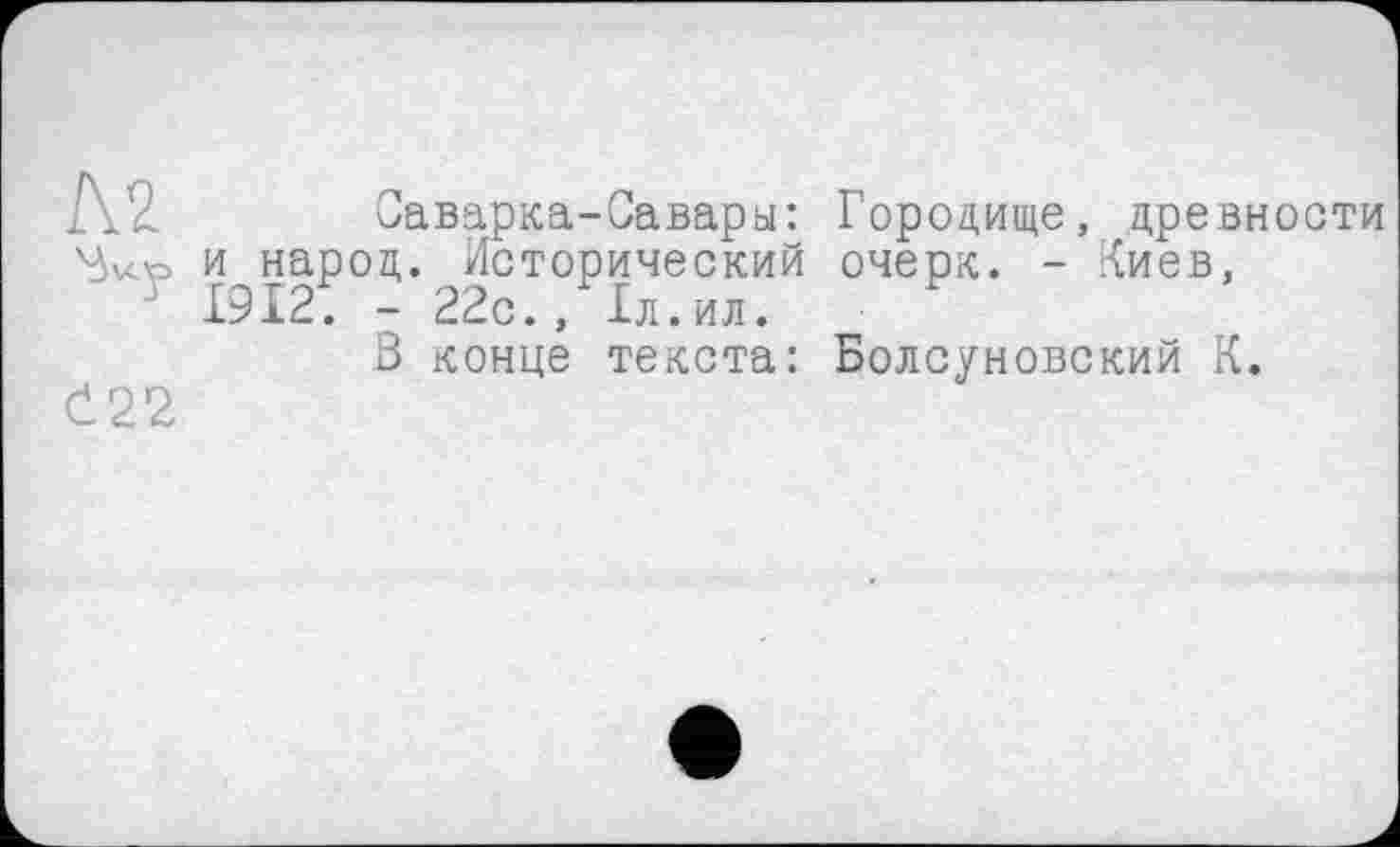 ﻿м
Č22
Саварка-Савары: Городище, древности и народ. Исторический очерк. - Пиев, 19121 - 22с., 1л.ил.
3 конце текста: Болсуновский К.